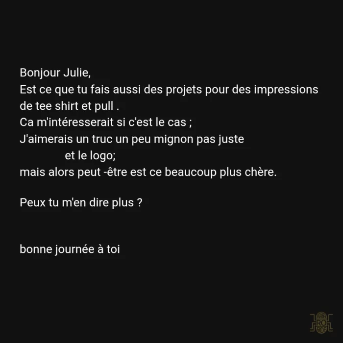 Bonjour Julie, Est ce que tu fais aussi des projets pour des impressions de tee shirt et pull? ça m'interesserait si c'est le cas. J'aimerais un truc un peu mignon pas juste et le logo. mais alors peutêtre est ce beaucoup plus chère. Peux tu m'en dire plus? Bonne journée à toi